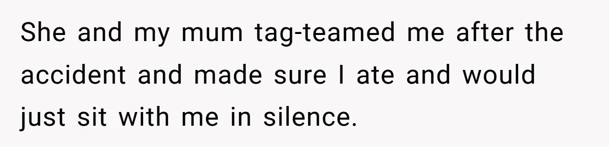 She and my mum tag-teamed me after the accident and made sure I ate and would just sit with me in silence.