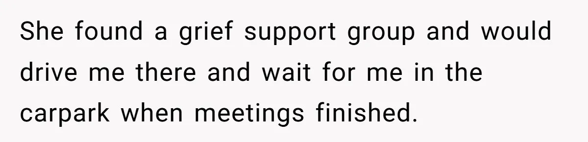She found a grief support group and would drive me there and wait for me in the carpark when meetings finished.
