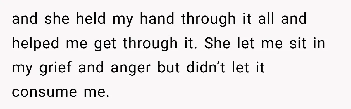 and she held my hand through it all and helped me get through it. She let me sit in my grief and anger but didn’t let it consume me.