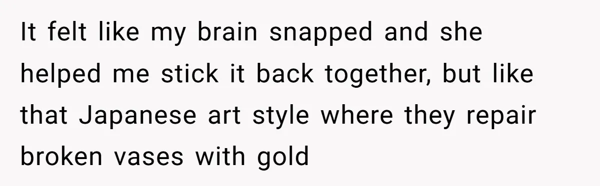 It felt like my brain snapped and she helped me stick it back together, but like that Japanese art style where they repair broken vases with gold