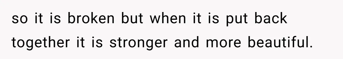 so it is broken but when it is put back together it is stronger and more beautiful.