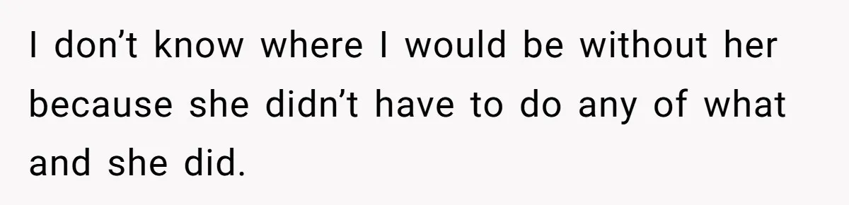 I don’t know where I would be without her because she didn’t have to do any of what and she did.