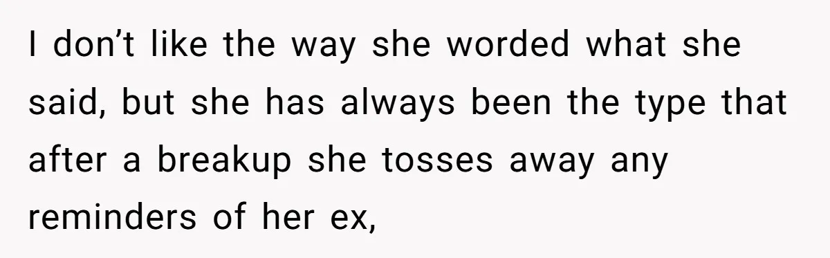 I don’t like the way she worded what she said, but she has always been the type that after a breakup she tosses away any reminders of her ex,