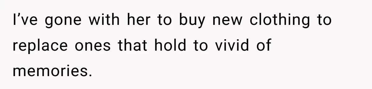 I’ve gone with her to buy new clothing to replace ones that hold to vivid of memories.