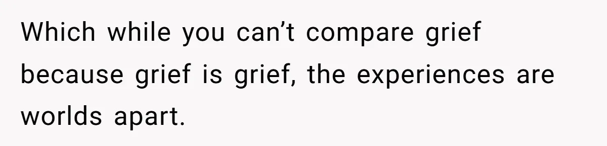 Which while you can’t compare grief because grief is grief, the experiences are worlds apart.