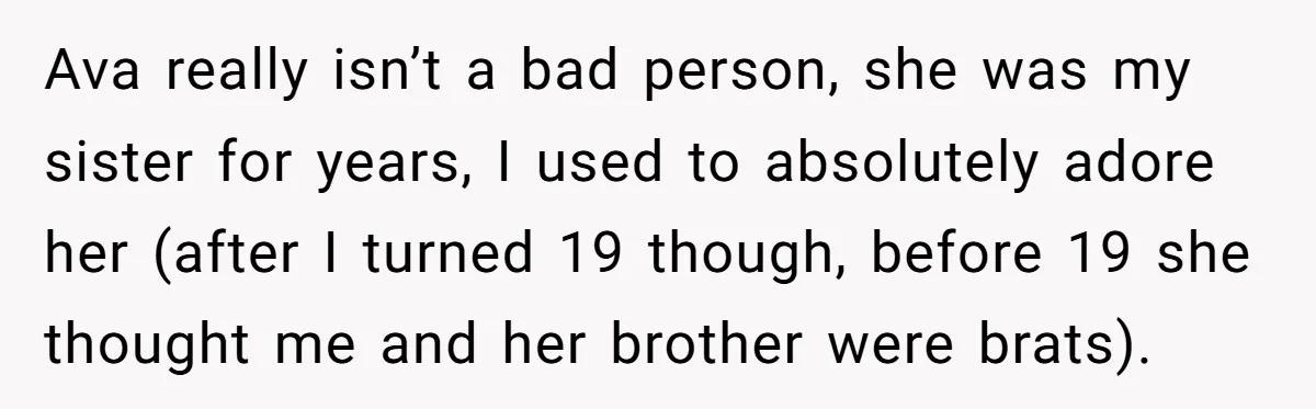Ava really isn’t a bad person, she was my sister for years, I used to absolutely adore her (after I turned 19 though, before 19 she thought me and her...