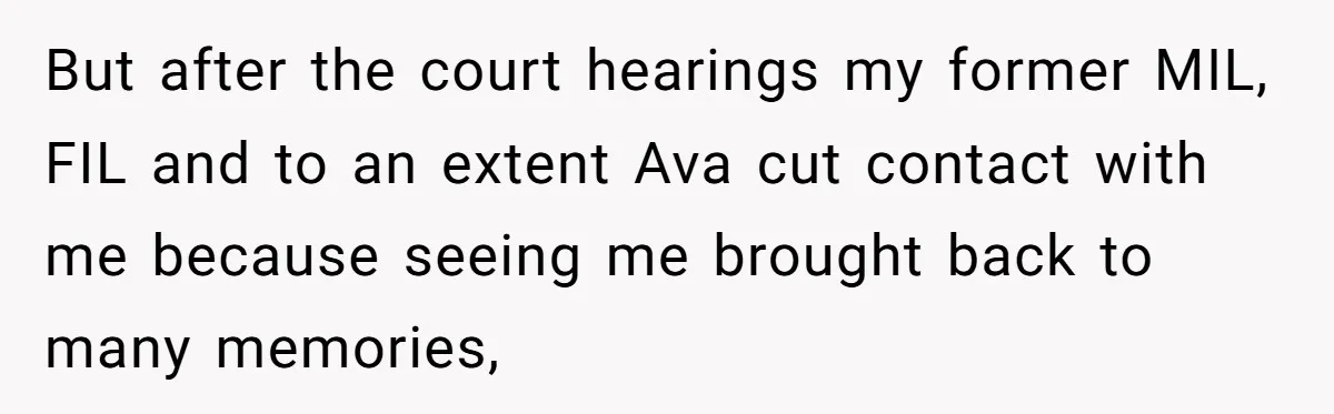 But after the court hearings my former MIL, FIL and to an extent Ava cut contact with me because seeing me brought back to many memories,
