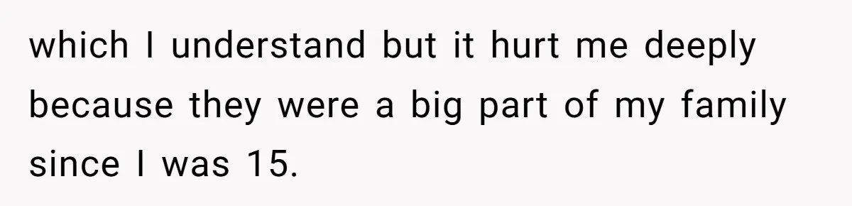 which I understand but it hurt me deeply because they were a big part of my family since I was 15.