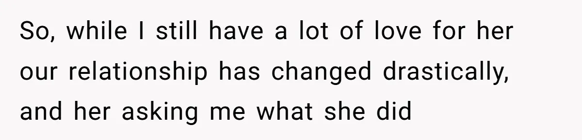 So, while I still have a lot of love for her our relationship has changed drastically, and her asking me what she did