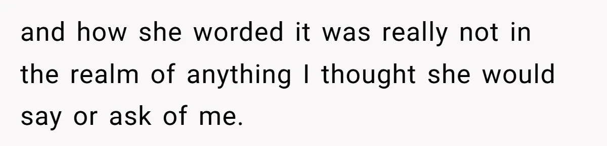 and how she worded it was really not in the realm of anything I thought she would say or ask of me.
