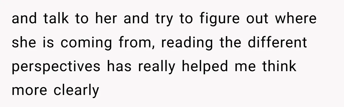 and talk to her and try to figure out where she is coming from, reading the different perspectives has really helped me think more clearly