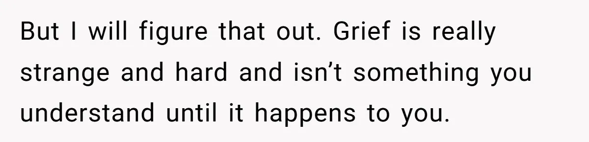 But I will figure that out. Grief is really strange and hard and isn’t something you understand until it happens to you.