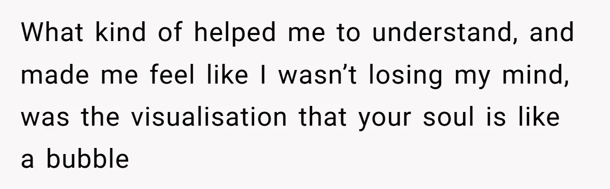 What kind of helped me to understand, and made me feel like I wasn’t losing my mind, was the visualisation that your soul is like a bubble