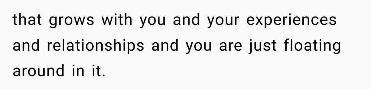 that grows with you and your experiences and relationships and you are just floating around in it.