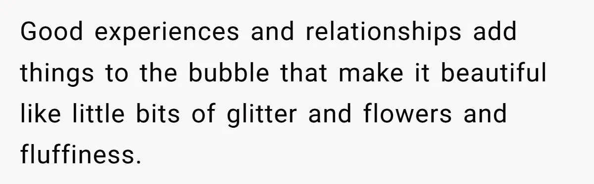 Good experiences and relationships add things to the bubble that make it beautiful like little bits of glitter and flowers and fluffiness.