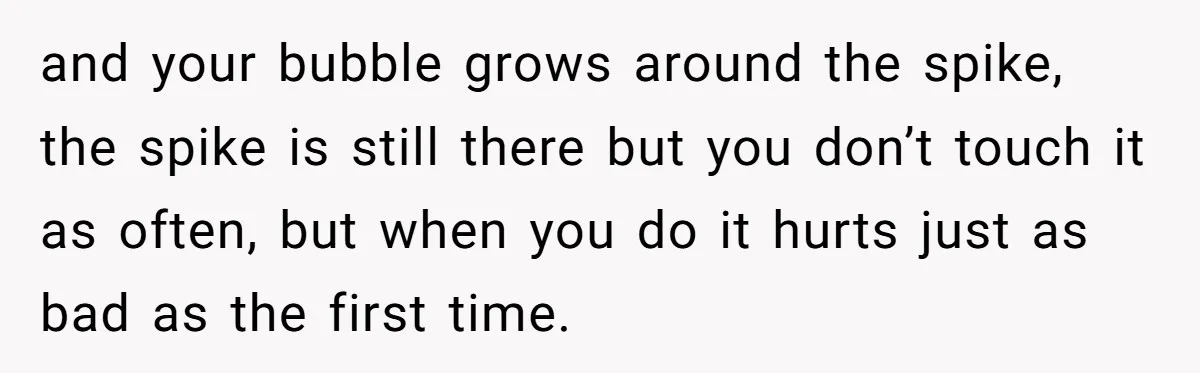 and your bubble grows around the spike, the spike is still there but you don’t touch it as often, but when you do it hurts just as bad as the...