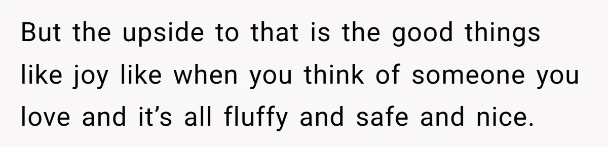 But the upside to that is the good things like joy like when you think of someone you love and it’s all fluffy and safe and nice.