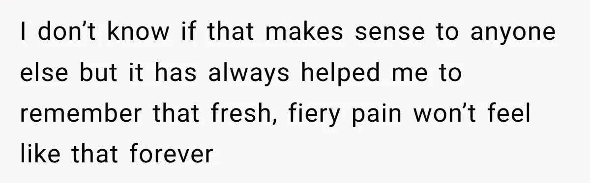 I don’t know if that makes sense to anyone else but it has always helped me to remember that fresh, fiery pain won’t feel like that forever