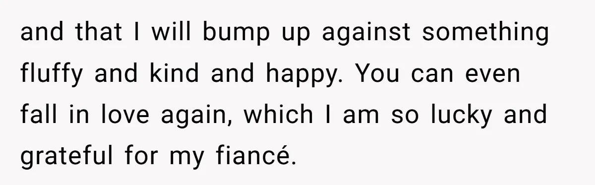 and that I will bump up against something fluffy and kind and happy. You can even fall in love again, which I am so lucky and grateful for my fiancé.