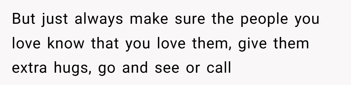 But just always make sure the people you love know that you love them, give them extra hugs, go and see or call