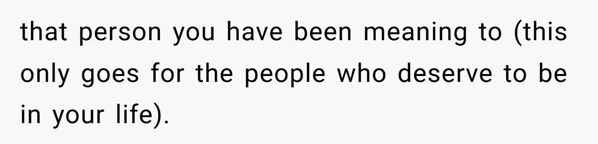 that person you have been meaning to (this only goes for the people who deserve to be in your life).