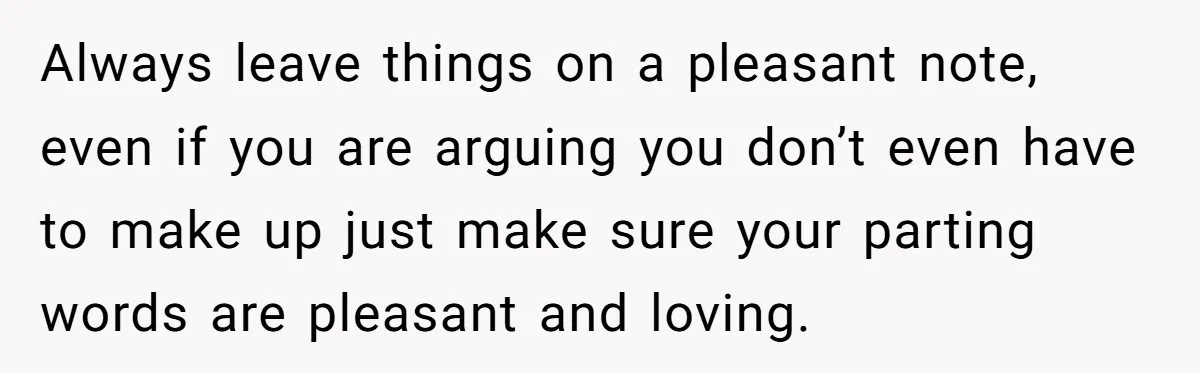 Always leave things on a pleasant note, even if you are arguing you don’t even have to make up just make sure your parting words are pleasant and loving.