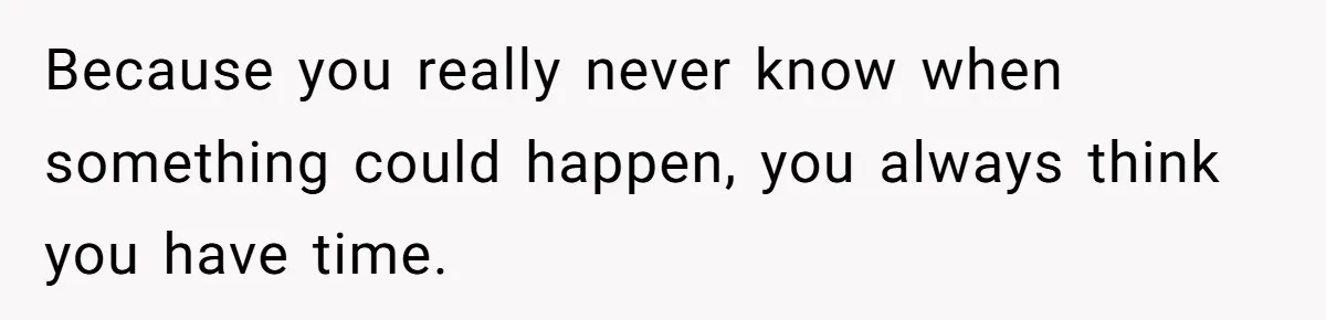 Because you really never know when something could happen, you always think you have time.