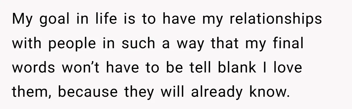 My goal in life is to have my relationships with people in such a way that my final words won’t have to be tell blank I love them, because they...
