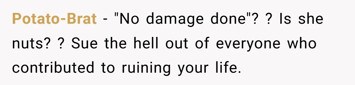 Potato-Brat − "No damage done"? ? Is she nuts? ? Sue the hell out of everyone who contributed to ruining your life.
