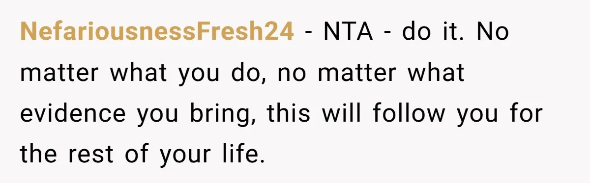 NefariousnessFresh24 − NTA - do it. No matter what you do, no matter what evidence you bring, this will follow you for the rest of your life.