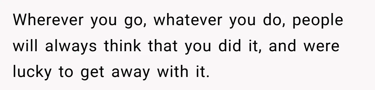 Wherever you go, whatever you do, people will always think that you did it, and were lucky to get away with it.