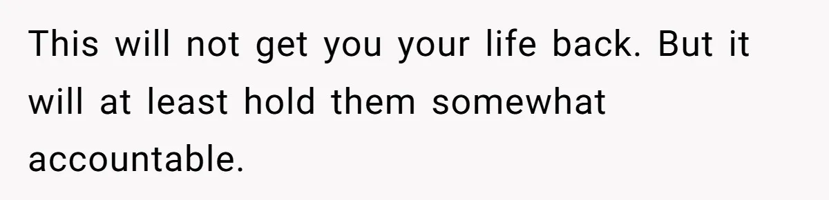 This will not get you your life back. But it will at least hold them somewhat accountable.
