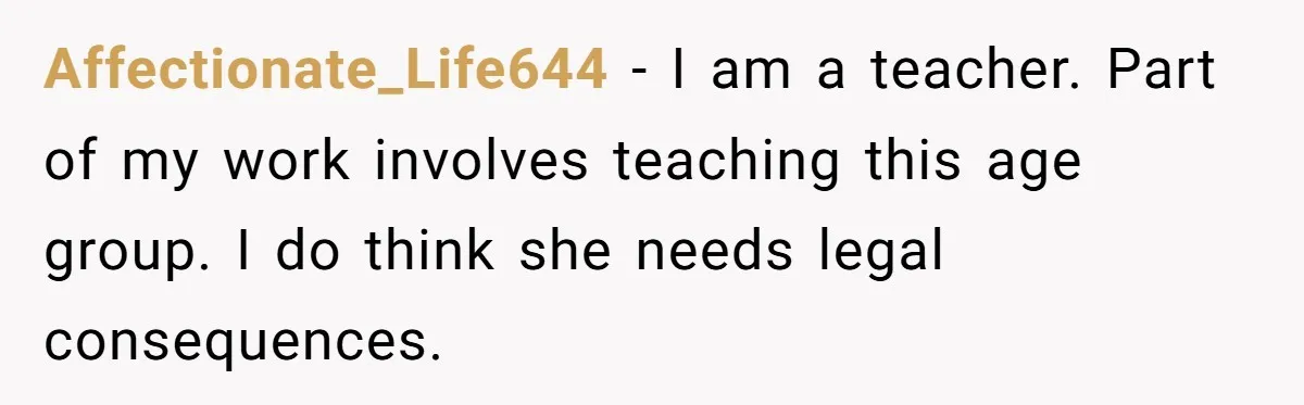 Affectionate_Life644 − I am a teacher. Part of my work involves teaching this age group. I do think she needs legal consequences.