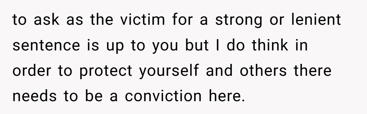 to ask as the victim for a strong or lenient sentence is up to you but I do think in order to protect yourself and others there needs to be...