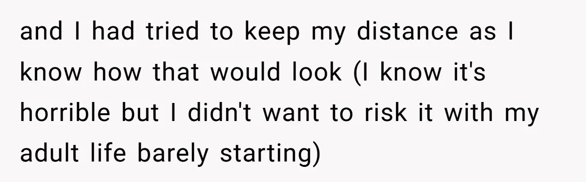 and I had tried to keep my distance as I know how that would look (I know it's horrible but I didn't want to risk it with my adult life...