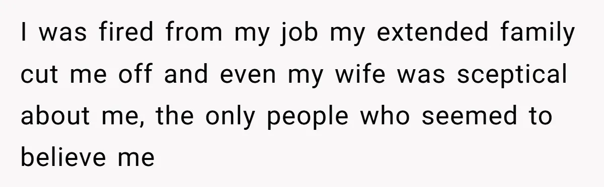 I was fired from my job my extended family cut me off and even my wife was sceptical about me, the only people who seemed to believe me