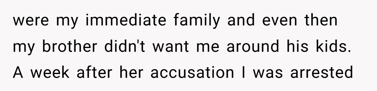 were my immediate family and even then my brother didn't want me around his kids. A week after her accusation I was arrested
