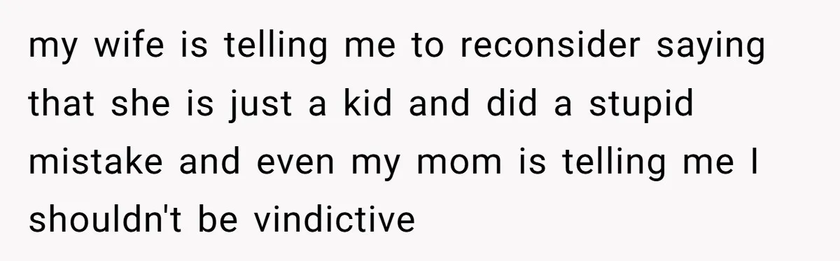 my wife is telling me to reconsider saying that she is just a kid and did a stupid mistake and even my mom is telling me I shouldn't be vindictive