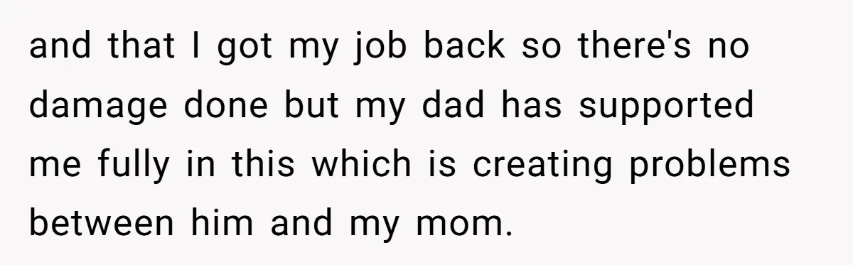 and that I got my job back so there's no damage done but my dad has supported me fully in this which is creating problems between him and my mom.
