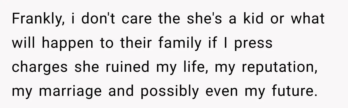 Frankly, i don't care the she's a kid or what will happen to their family if I press charges she ruined my life, my reputation, my marriage and possibly even...