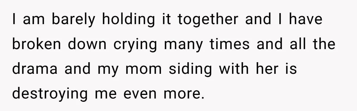 I am barely holding it together and I have broken down crying many times and all the drama and my mom siding with her is destroying me even more.