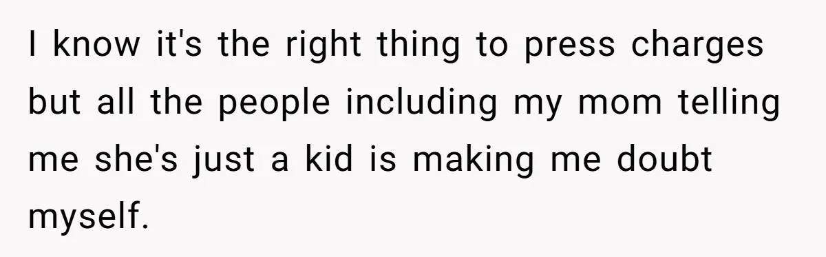 I know it's the right thing to press charges but all the people including my mom telling me she's just a kid is making me doubt myself.
