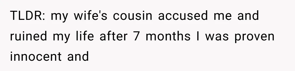TLDR: my wife's cousin accused me and ruined my life after 7 months I was proven innocent and