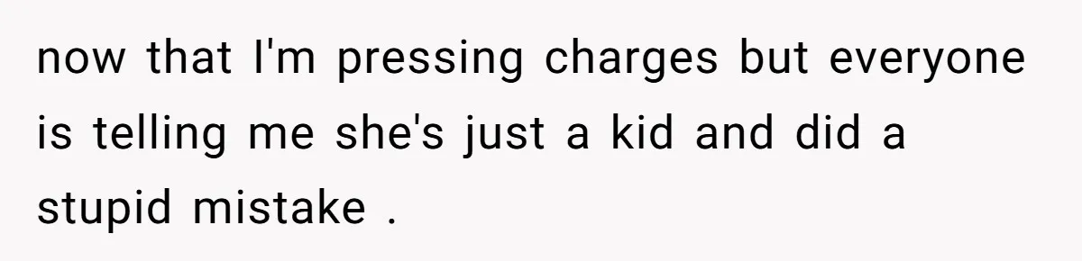 now that I'm pressing charges but everyone is telling me she's just a kid and did a stupid mistake .