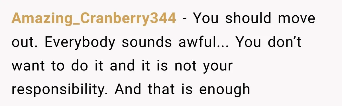 Amazing_Cranberry344 − You should move out. Everybody sounds awful... You don’t want to do it and it is not your responsibility. And that is enough