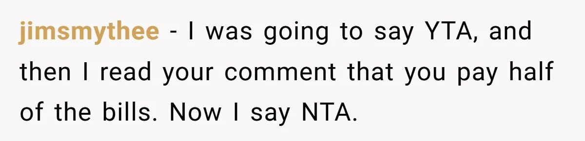 jimsmythee − I was going to say YTA, and then I read your comment that you pay half of the bills. Now I say NTA.