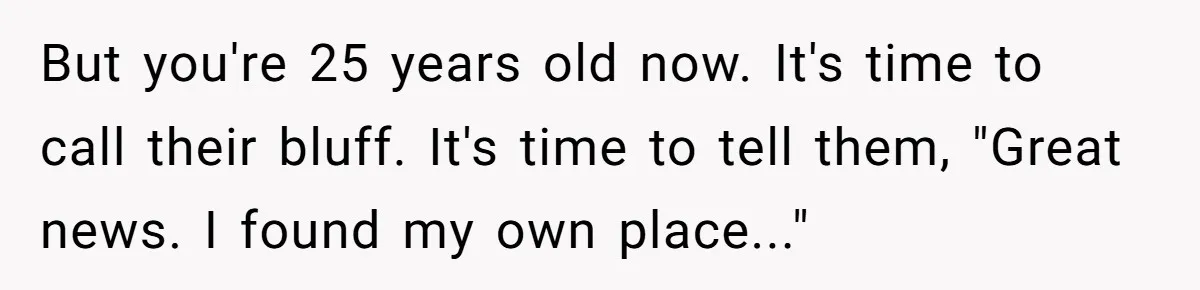 But you're 25 years old now. It's time to call their bluff. It's time to tell them, "Great news. I found my own place..."
