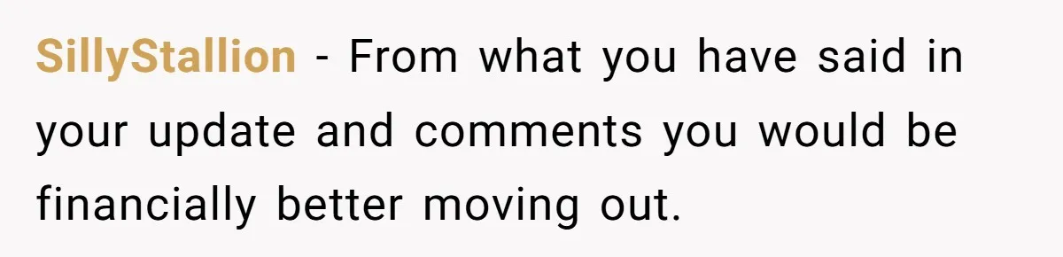 SillyStallion − From what you have said in your update and comments you would be financially better moving out.