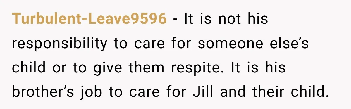 Turbulent-Leave9596 − It is not his responsibility to care for someone else’s child or to give them respite. It is his brother’s job to care for Jill and their child.
