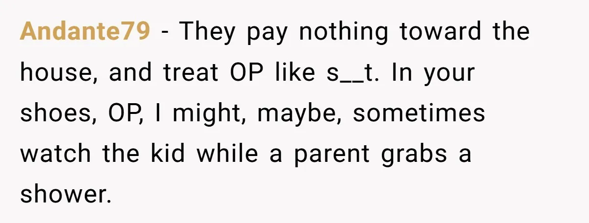Andante79 − They pay nothing toward the house, and treat OP like s__t. In your shoes, OP, I might, maybe, sometimes watch the kid while a parent grabs a shower.
